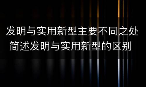 发明与实用新型主要不同之处 简述发明与实用新型的区别