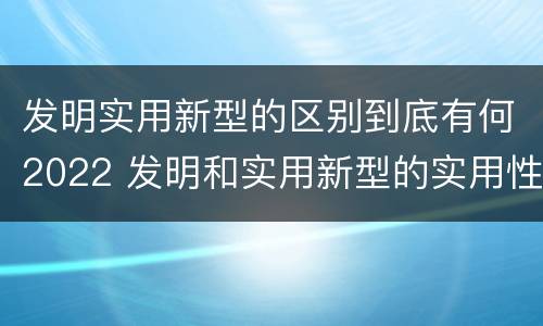 发明实用新型的区别到底有何2022 发明和实用新型的实用性包括
