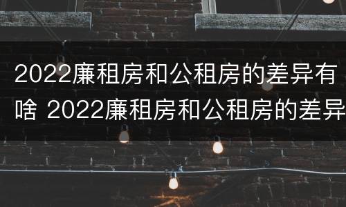 2022廉租房和公租房的差异有啥 2022廉租房和公租房的差异有啥呢