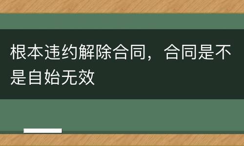 根本违约解除合同，合同是不是自始无效