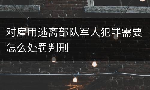对雇用逃离部队军人犯罪需要怎么处罚判刑