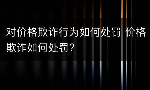 对价格欺诈行为如何处罚 价格欺诈如何处罚?