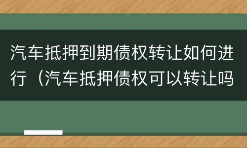 汽车抵押到期债权转让如何进行（汽车抵押债权可以转让吗）