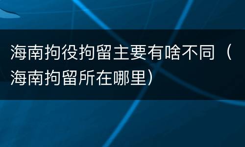 海南拘役拘留主要有啥不同（海南拘留所在哪里）