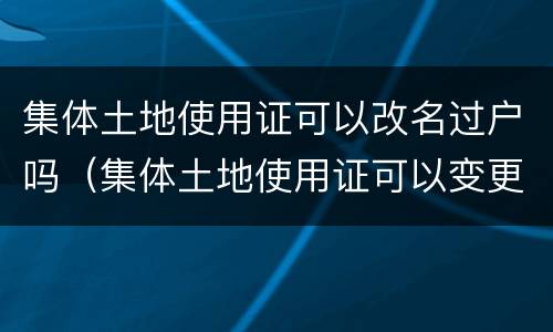 集体土地使用证可以改名过户吗（集体土地使用证可以变更名字吗）