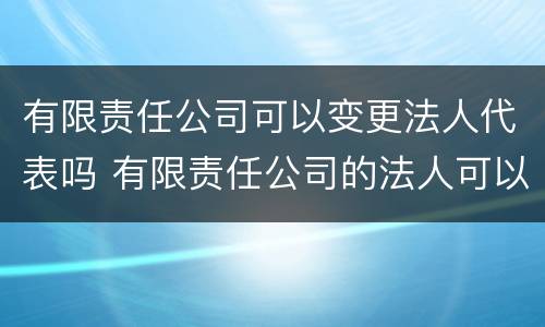 有限责任公司可以变更法人代表吗 有限责任公司的法人可以变更吗