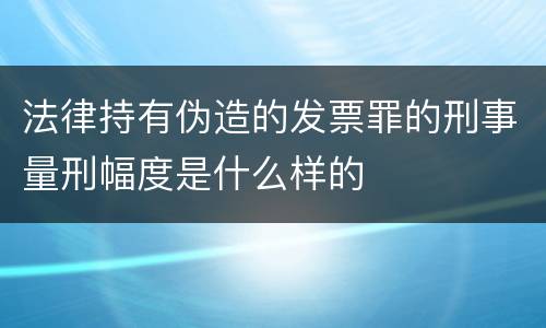 法律持有伪造的发票罪的刑事量刑幅度是什么样的