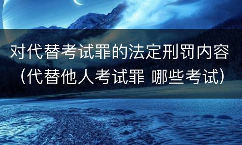 对代替考试罪的法定刑罚内容（代替他人考试罪 哪些考试）