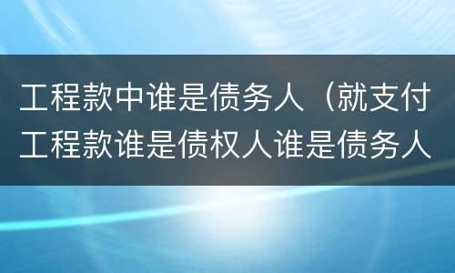 工程款中谁是债务人（就支付工程款谁是债权人谁是债务人）