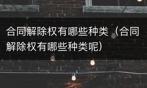 合同解除权有哪些种类（合同解除权有哪些种类呢）