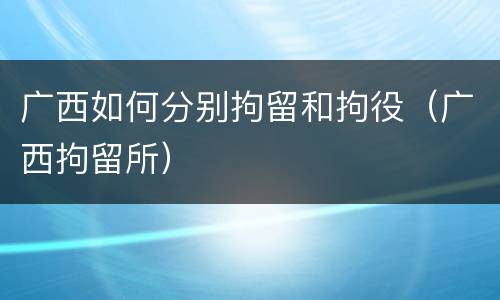 广西如何分别拘留和拘役（广西拘留所）