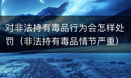 对非法持有毒品行为会怎样处罚（非法持有毒品情节严重）