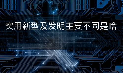 实用新型及发明主要不同是啥