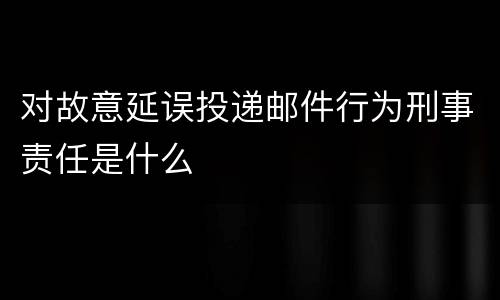 对故意延误投递邮件行为刑事责任是什么