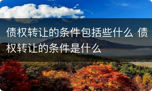 债权转让的条件包括些什么 债权转让的条件是什么