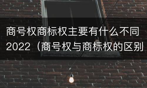 商号权商标权主要有什么不同2022（商号权与商标权的区别）