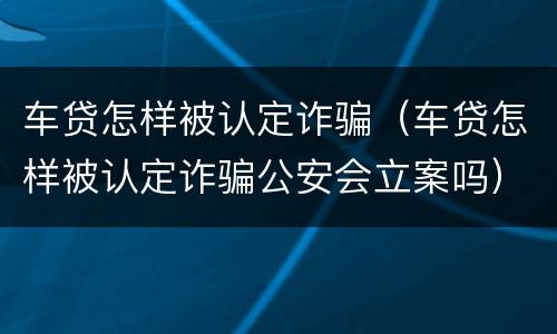 车贷怎样被认定诈骗（车贷怎样被认定诈骗公安会立案吗）