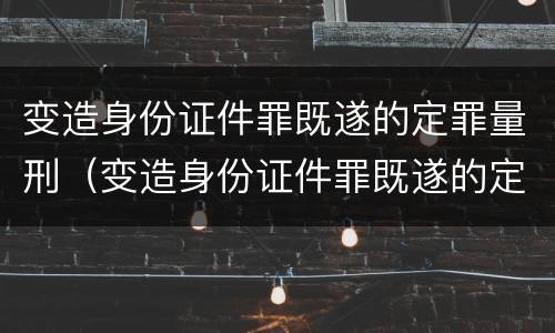 变造身份证件罪既遂的定罪量刑（变造身份证件罪既遂的定罪量刑标准）