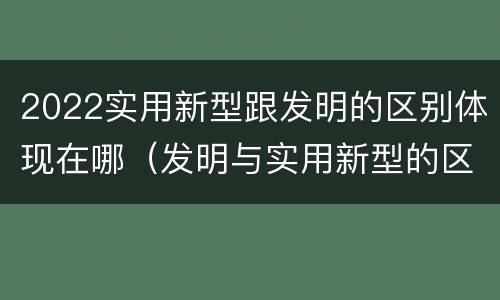 2022实用新型跟发明的区别体现在哪（发明与实用新型的区别有）