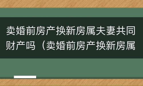 卖婚前房产换新房属夫妻共同财产吗（卖婚前房产换新房属夫妻共同财产吗）