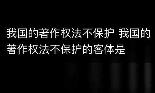 我国的著作权法不保护 我国的著作权法不保护的客体是