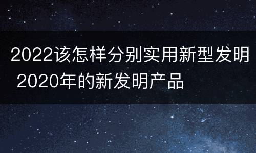 2022该怎样分别实用新型发明 2020年的新发明产品