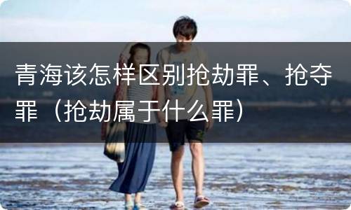 青海该怎样区别抢劫罪、抢夺罪（抢劫属于什么罪）