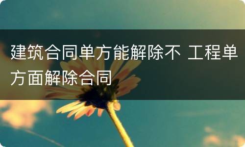 建筑合同单方能解除不 工程单方面解除合同