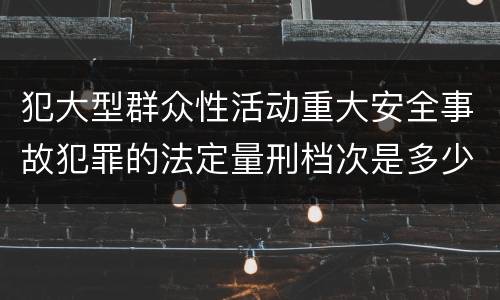 犯大型群众性活动重大安全事故犯罪的法定量刑档次是多少