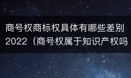 商号权商标权具体有哪些差别2022（商号权属于知识产权吗）