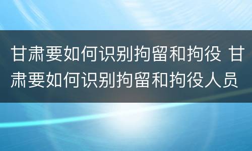甘肃要如何识别拘留和拘役 甘肃要如何识别拘留和拘役人员