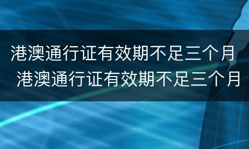 港澳通行证有效期不足三个月 港澳通行证有效期不足三个月怎么续签