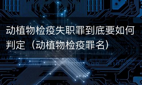 动植物检疫失职罪到底要如何判定（动植物检疫罪名）