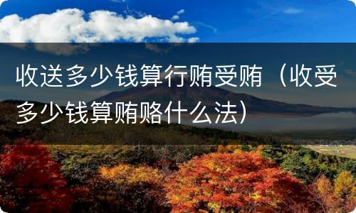 收送多少钱算行贿受贿（收受多少钱算贿赂什么法）