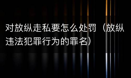 对放纵走私要怎么处罚（放纵违法犯罪行为的罪名）