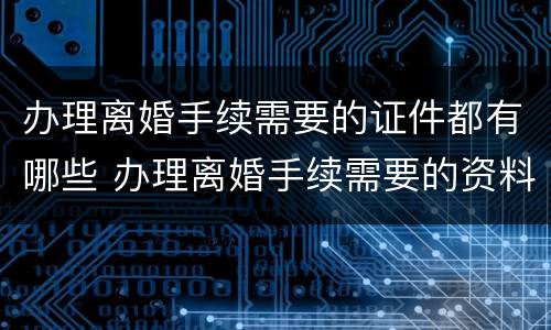 办理离婚手续需要的证件都有哪些 办理离婚手续需要的资料