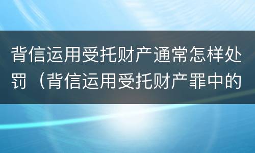 背信运用受托财产通常怎样处罚（背信运用受托财产罪中的犯罪主体包括）