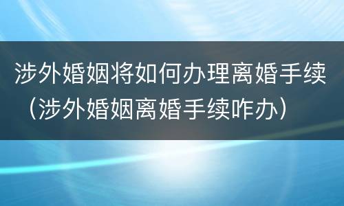 涉外婚姻将如何办理离婚手续（涉外婚姻离婚手续咋办）