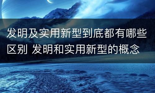 发明及实用新型到底都有哪些区别 发明和实用新型的概念