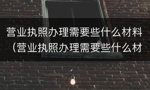 营业执照办理需要些什么材料（营业执照办理需要些什么材料和证件）