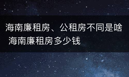 海南廉租房、公租房不同是啥 海南廉租房多少钱