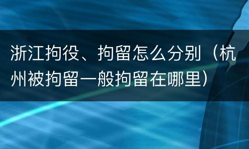 浙江拘役、拘留怎么分别（杭州被拘留一般拘留在哪里）