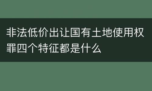 非法低价出让国有土地使用权罪四个特征都是什么