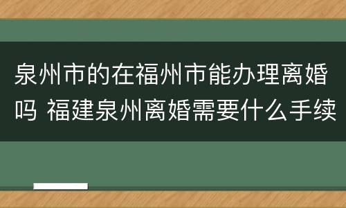 泉州市的在福州市能办理离婚吗 福建泉州离婚需要什么手续