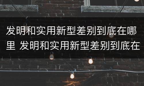 发明和实用新型差别到底在哪里 发明和实用新型差别到底在哪里呢