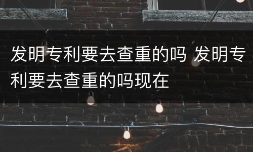 发明专利要去查重的吗 发明专利要去查重的吗现在