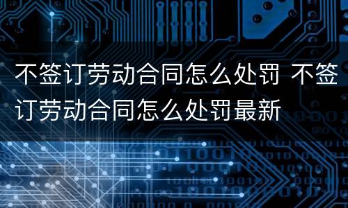 不签订劳动合同怎么处罚 不签订劳动合同怎么处罚最新