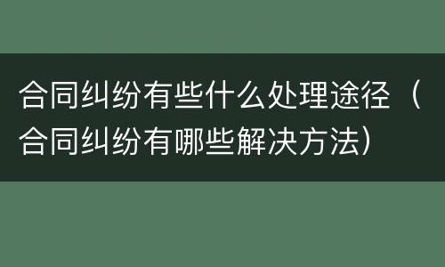 合同纠纷有些什么处理途径（合同纠纷有哪些解决方法）