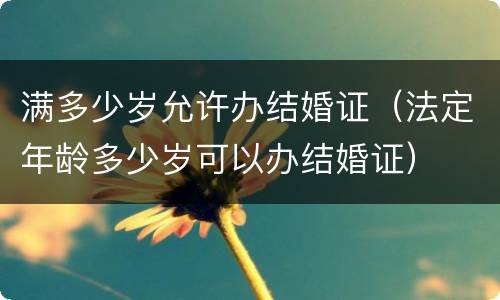 满多少岁允许办结婚证（法定年龄多少岁可以办结婚证）