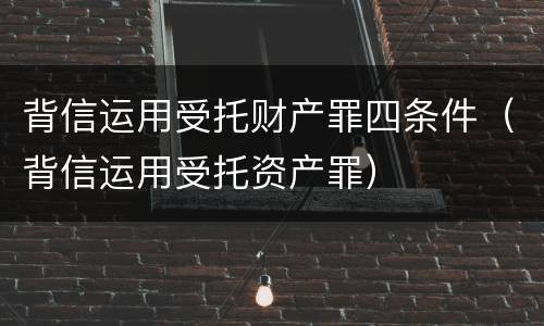背信运用受托财产罪四条件（背信运用受托资产罪）